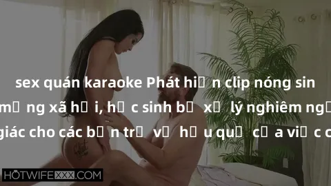 sex quán karaoke Phát hiện clip nóng sinh viên gây sốt trên mạng xã hội, học sinh bị xử lý nghiêm ngặt. Đây là cảnh giác cho các bạn trẻ về hậu quả của việc chia sẻ thông tin trái phép trên internet.