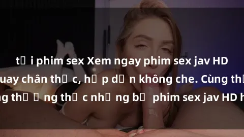 tải phim sex Xem ngay phim sex jav HD với những cảnh quay chân thực, hấp dẫn không che. Cùng thưởng thức những bộ phim sex jav HD hot nhất hiện nay!